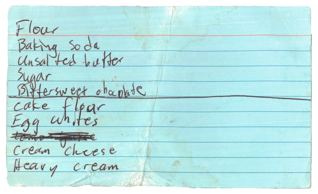 a folded blue index card with a grocery list handwritten messily on
      it: flour, baking soda, unsalted butter, sugar, bittersweet chocolate,
      cake flour, egg whites, lemon juice (this one is scribbled out), cream
      cheese, heavy cream